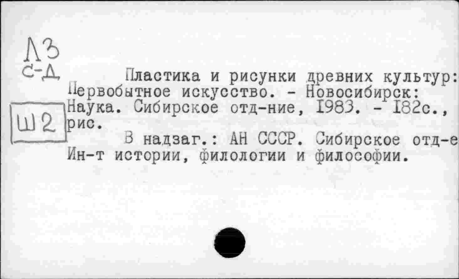 ﻿с А Пластика и рисунки древних культур: Первобытное искусство. - Новосибирск:
“(Наука. Сибирское отд-ние, 1983. - 182с., Ш2. рис.
-----Г В надзаг.: АН СССР. Сибирское отд-е
Ин-т истории, филологии и философии.